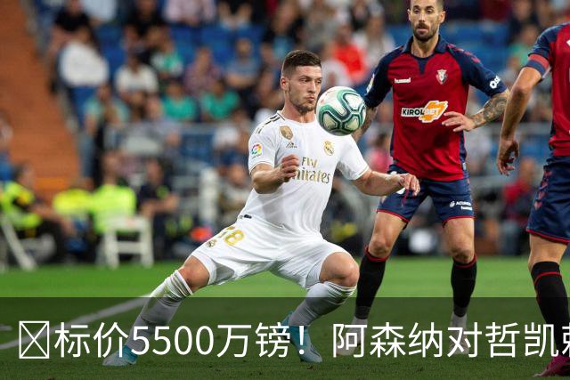 ​标价5500万镑！阿森纳对哲凯赖什敞开出售大门